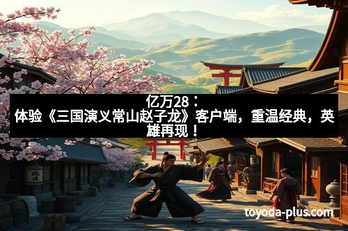 亿万28：体验《三国演义常山赵子龙》客户端，重温经典，英雄再现！